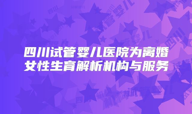 四川试管婴儿医院为离婚女性生育解析机构与服务