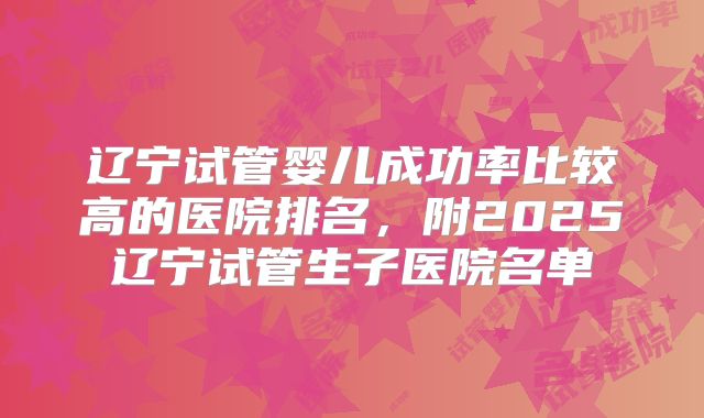 辽宁试管婴儿成功率比较高的医院排名,附2025辽宁试管生子医院名单