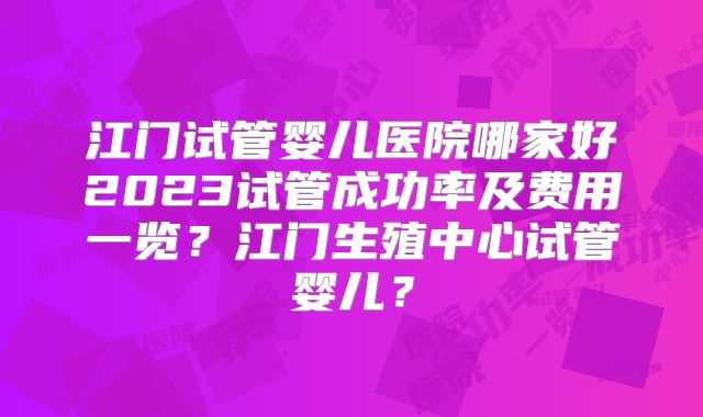 江门试管婴儿医院哪家好2023试管成功率及费用一览？江门生殖中心试管婴儿？