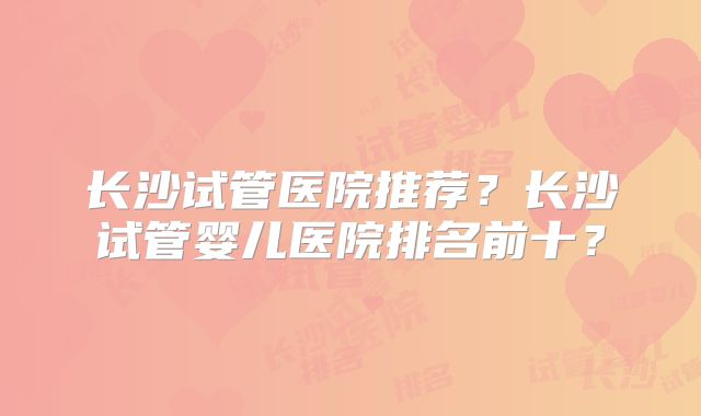 长沙试管医院推荐？长沙试管婴儿医院排名前十？