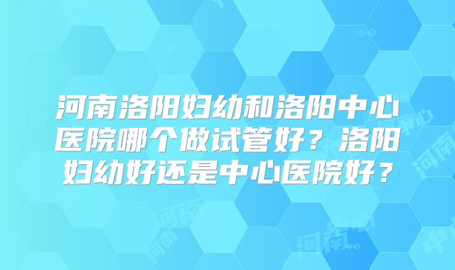 河南洛阳妇幼和洛阳中心医院哪个做试管好?洛阳妇幼好还是中心医院好?