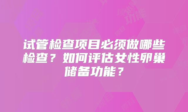 试管检查项目必须做哪些检查?如何评估女性卵巢储备功能?