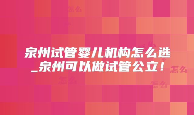 泉州试管婴儿机构怎么选_泉州可以做试管公立!