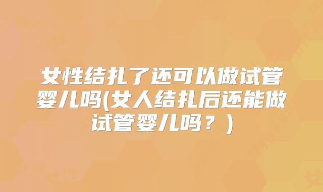 女性结扎了还可以做试管婴儿吗(女人结扎后还能做试管婴儿吗？)