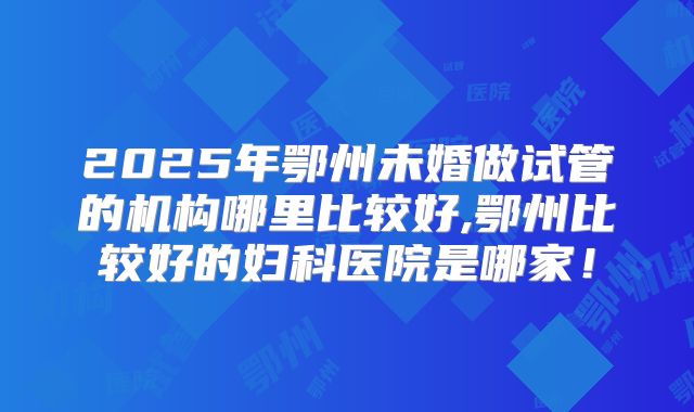 2025年鄂州未婚做试管的机构哪里比较好,鄂州比较好的妇科医院是哪家!