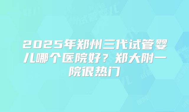 2025年郑州三代试管婴儿哪个医院好？郑大附一院很热门