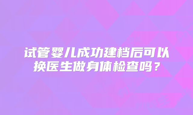 试管婴儿成功建档后可以换医生做身体检查吗？