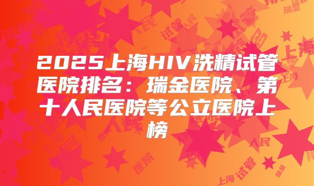 2025上海HIV洗精试管医院排名：瑞金医院、第十人民医院等公立医院上榜
