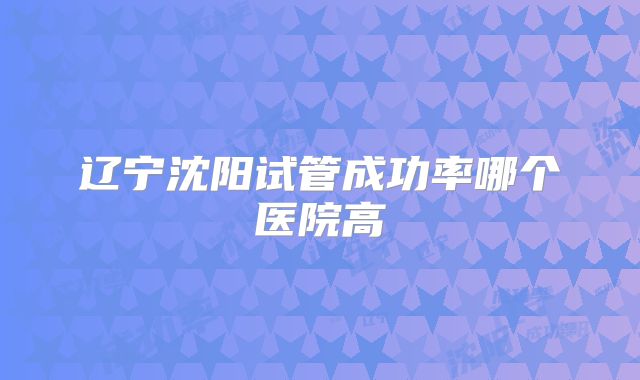 辽宁沈阳试管成功率哪个医院高