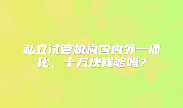 私立试管机构国内外一体化，十万块钱够吗？