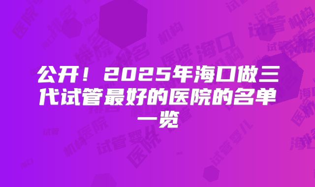 公开！2025年海口做三代试管最好的医院的名单一览