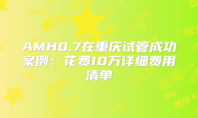 AMH0.7在重庆试管成功案例：花费10万详细费用清单