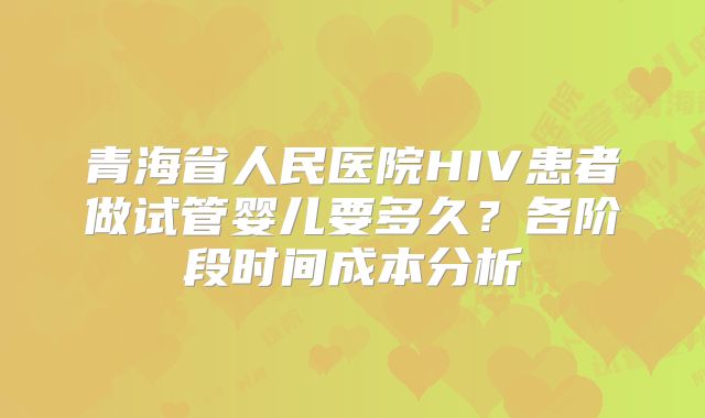 青海省人民医院HIV患者做试管婴儿要多久？各阶段时间成本分析