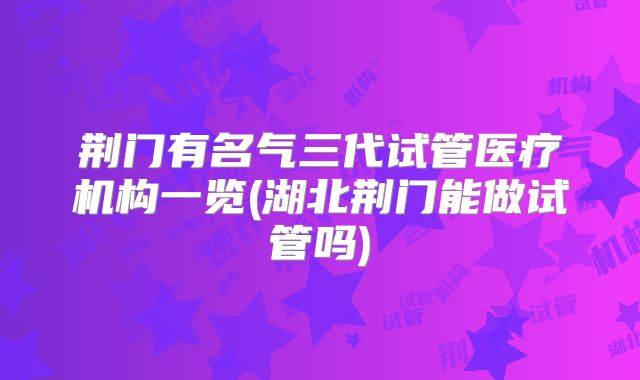 荆门有名气三代试管医疗机构一览(湖北荆门能做试管吗)