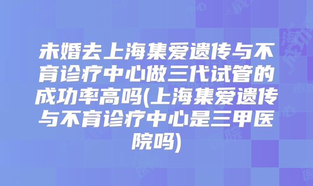 未婚去上海集爱遗传与不育诊疗中心做三代试管的成功率高吗(上海集爱遗传与不育诊疗中心是三甲医院吗)