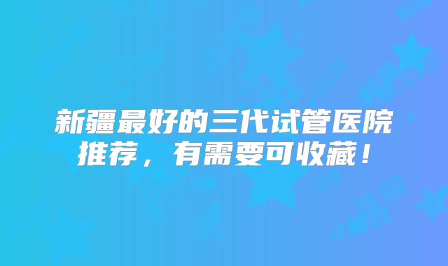 新疆最好的三代试管医院推荐，有需要可收藏！