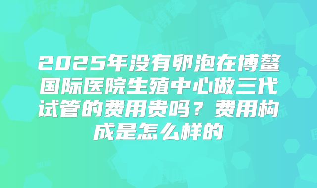 2025年没有卵泡在博鳌国际医院生殖中心做三代试管的费用贵吗？费用构成是怎么样的