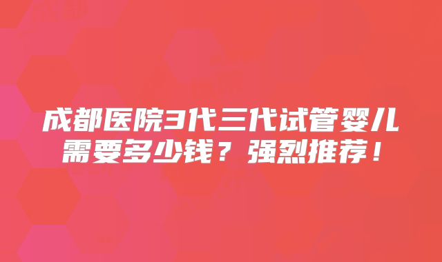 成都医院3代三代试管婴儿需要多少钱?强烈推荐!