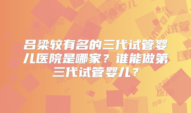吕梁较有名的三代试管婴儿医院是哪家？谁能做第三代试管婴儿？