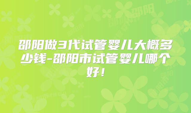 邵阳做3代试管婴儿大概多少钱-邵阳市试管婴儿哪个好!