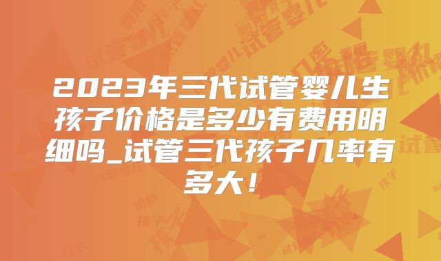 2023年三代试管婴儿生孩子价格是多少有费用明细吗_试管三代孩子几率有多大！