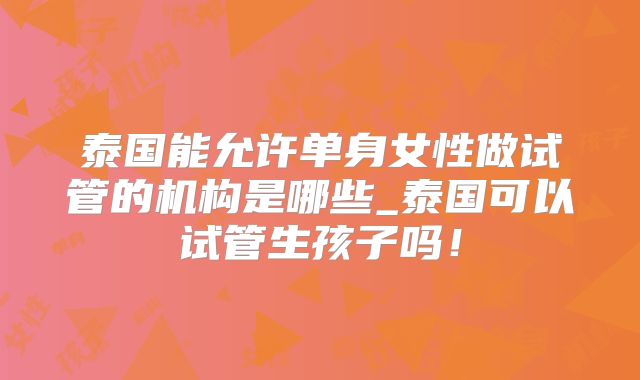 泰国能允许单身女性做试管的机构是哪些_泰国可以试管生孩子吗！