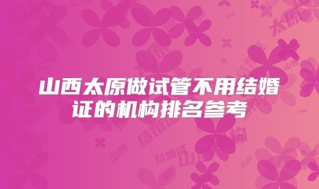山西太原做试管不用结婚证的机构排名参考
