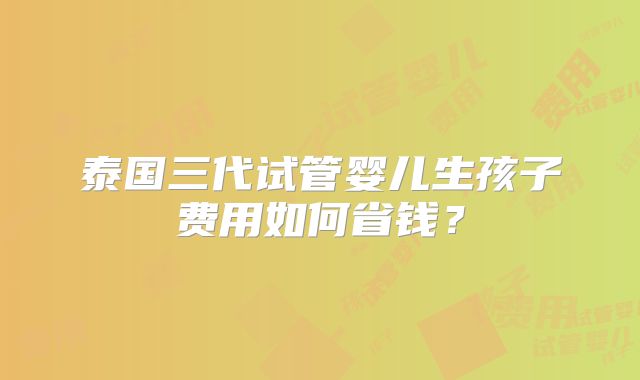 泰国三代试管婴儿生孩子费用如何省钱?