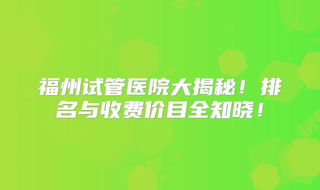 福州试管医院大揭秘！排名与收费价目全知晓！