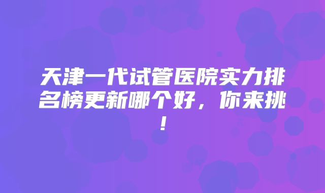 天津一代试管医院实力排名榜更新哪个好,你来挑!