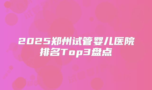 2025郑州试管婴儿医院排名Top3盘点