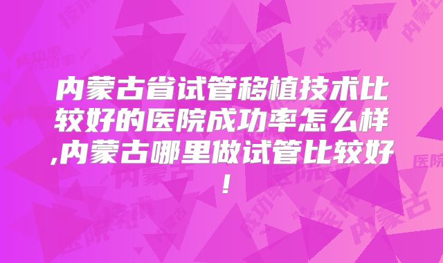 内蒙古省试管移植技术比较好的医院成功率怎么样,内蒙古哪里做试管比较好！