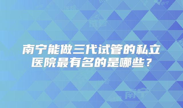 南宁能做三代试管的私立医院最有名的是哪些?