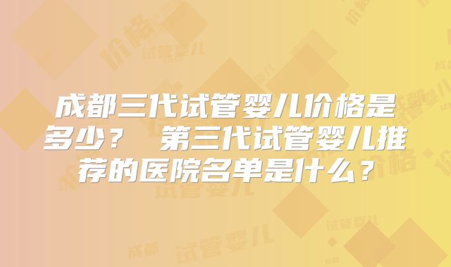 成都三代试管婴儿价格是多少？ 第三代试管婴儿推荐的医院名单是什么？