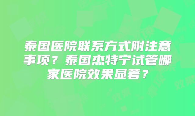 泰国医院联系方式附注意事项？泰国杰特宁试管哪家医院效果显著？
