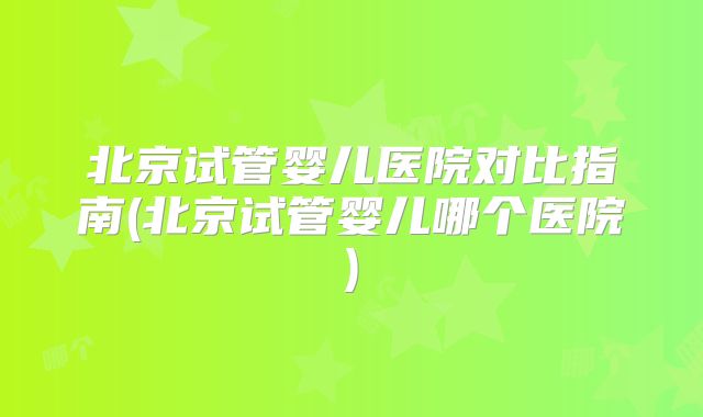 北京试管婴儿医院对比指南(北京试管婴儿哪个医院)