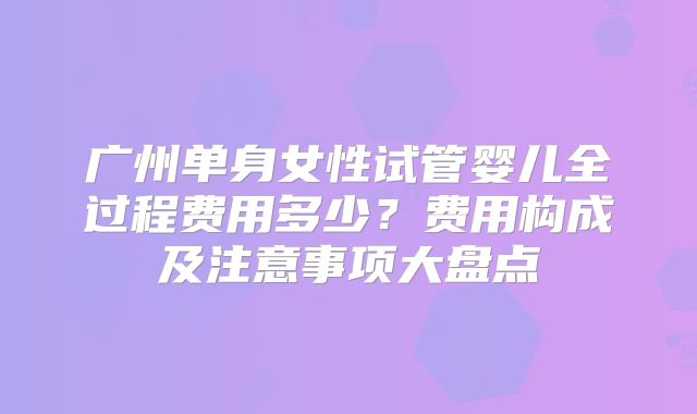 广州单身女性试管婴儿全过程费用多少？费用构成及注意事项大盘点