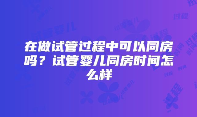 在做试管过程中可以同房吗？试管婴儿同房时间怎么样