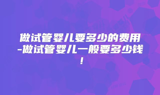 做试管婴儿要多少的费用-做试管婴儿一般要多少钱！