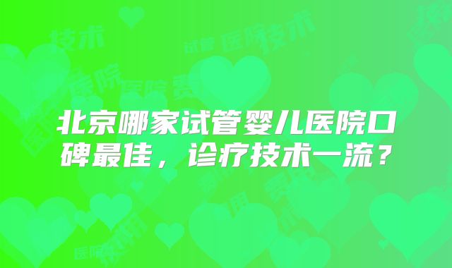 北京哪家试管婴儿医院口碑最佳,诊疗技术一流?