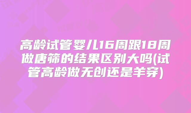 高龄试管婴儿16周跟18周做唐筛的结果区别大吗(试管高龄做无创还是羊穿)