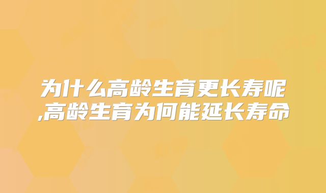 为什么高龄生育更长寿呢,高龄生育为何能延长寿命