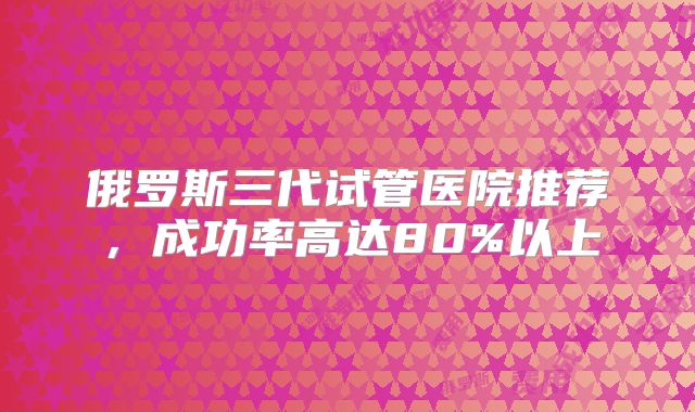 俄罗斯三代试管医院推荐,成功率高达80%以上