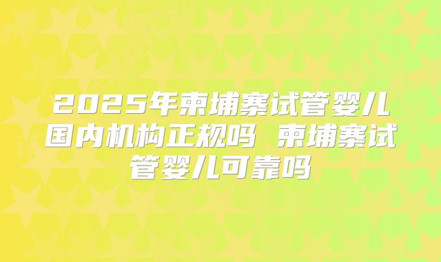 2025年柬埔寨试管婴儿国内机构正规吗 柬埔寨试管婴儿可靠吗