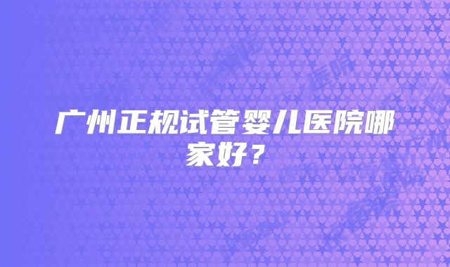 广州正规试管婴儿医院哪家好？
