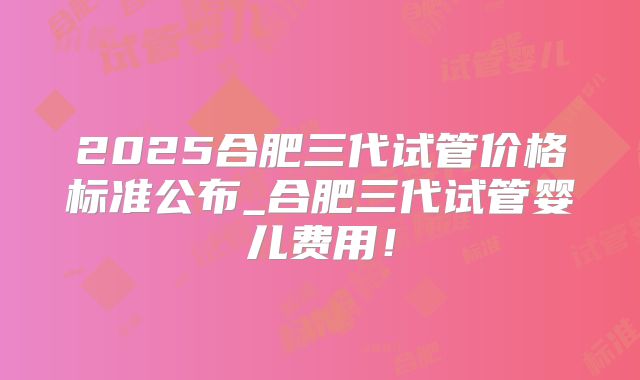 2025合肥三代试管价格标准公布_合肥三代试管婴儿费用！