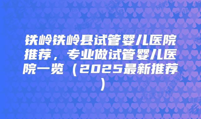 铁岭铁岭县试管婴儿医院推荐，专业做试管婴儿医院一览（2025最新推荐）
