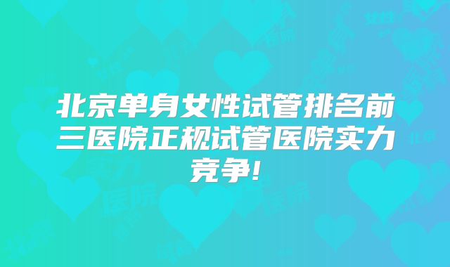 北京单身女性试管排名前三医院正规试管医院实力竞争!