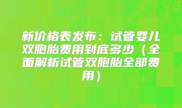 新价格表发布:试管婴儿双胞胎费用到底多少(全面解析试管双胞胎全部费用)