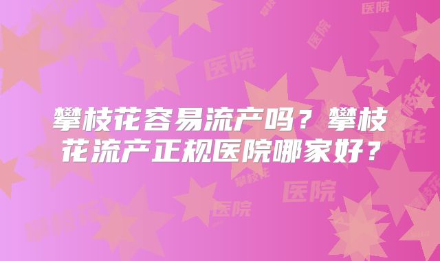 攀枝花容易流产吗?攀枝花流产正规医院哪家好?
